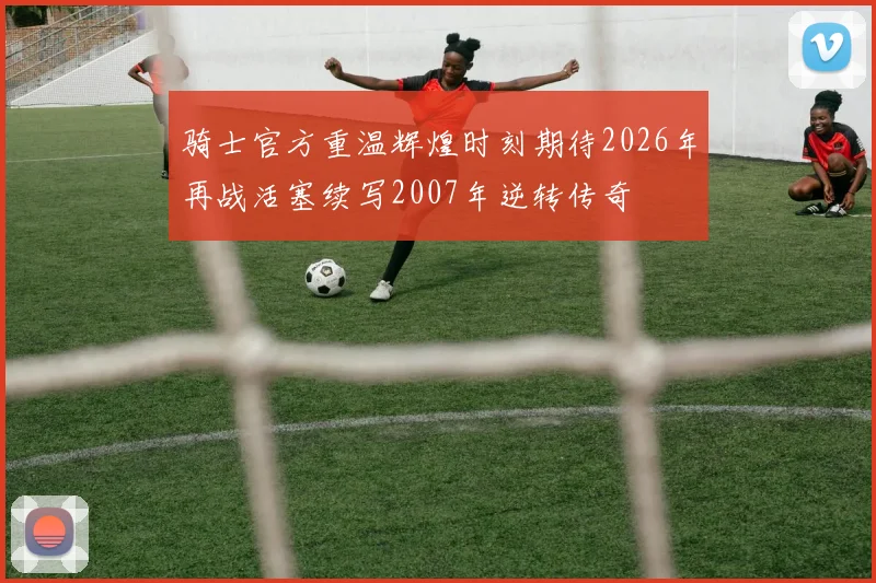 骑士官方重温辉煌时刻期待2026年再战活塞续写2007年逆转传奇
