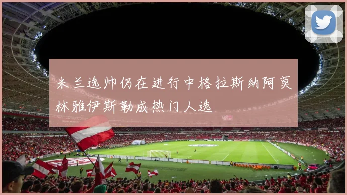 米兰选帅仍在进行中格拉斯纳阿莫林雅伊斯勒成热门人选