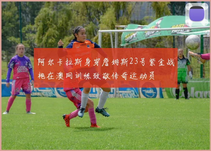 阿尔卡拉斯身穿詹姆斯23号紫金战袍在澳网训练致敬传奇运动员