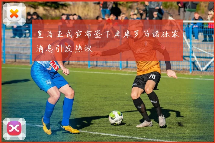 皇马正式宣布签下库库罗马诺独家消息引发热议