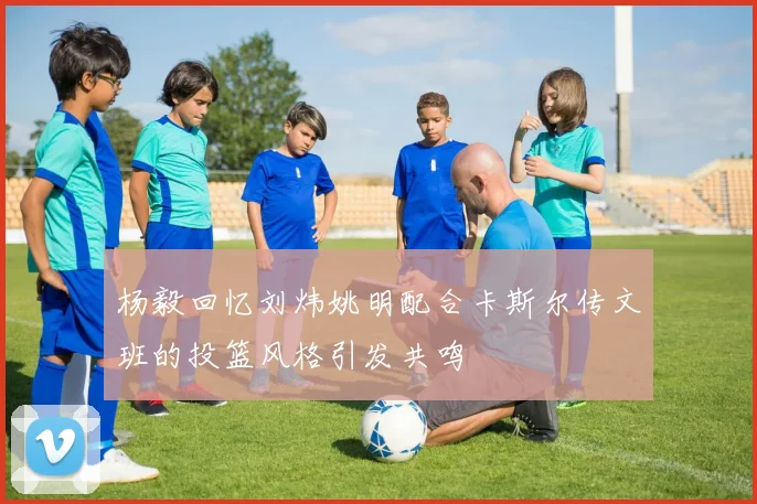 杨毅回忆刘炜姚明配合卡斯尔传文班的投篮风格引发共鸣