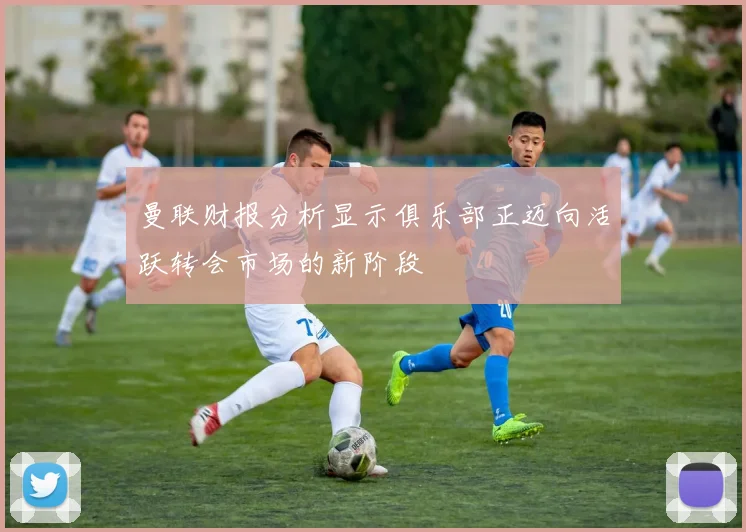 曼联财报分析显示俱乐部正迈向活跃转会市场的新阶段