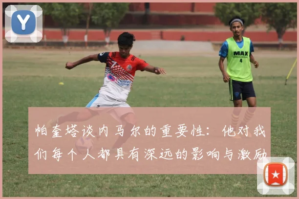 帕奎塔谈内马尔的重要性：他对我们每个人都具有深远的影响与激励