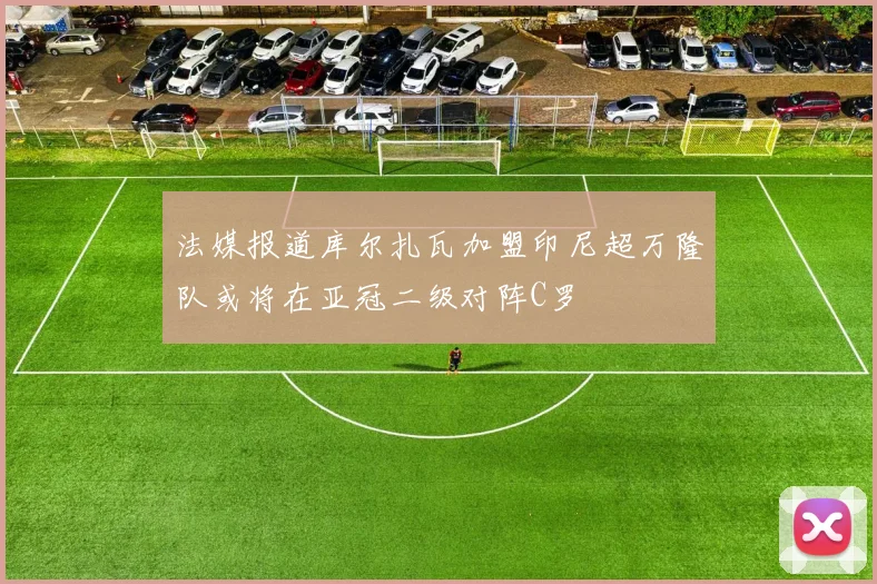 法媒报道库尔扎瓦加盟印尼超万隆队或将在亚冠二级对阵C罗