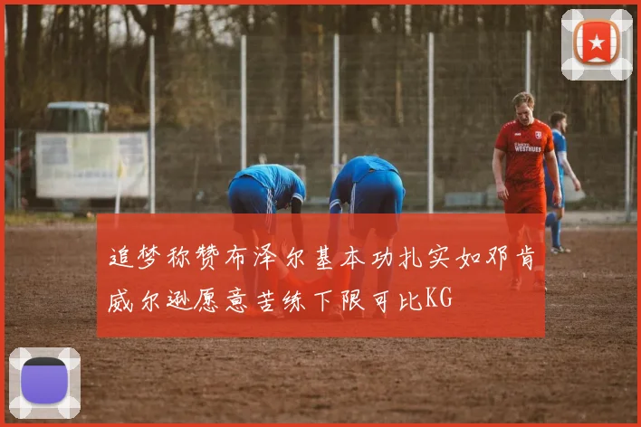 追梦称赞布泽尔基本功扎实如邓肯威尔逊愿意苦练下限可比KG