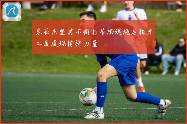 朱辰杰坚持不懈打吊瓶退烧后梅开二度展现榜样力量