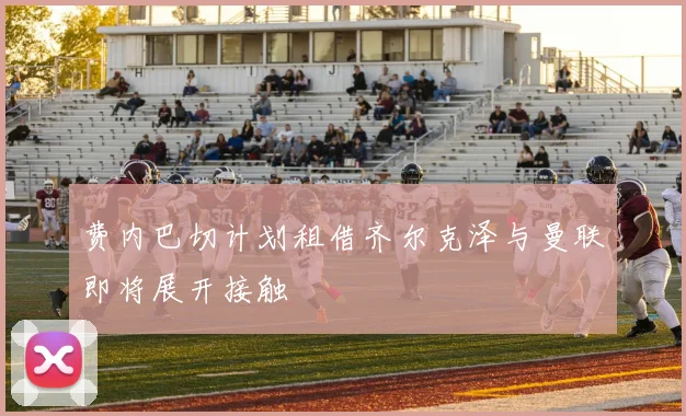费内巴切计划租借齐尔克泽与曼联即将展开接触