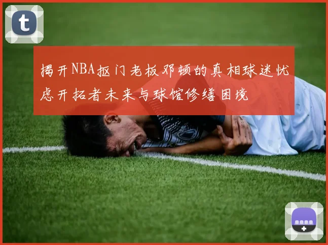 揭开NBA抠门老板邓顿的真相球迷忧虑开拓者未来与球馆修缮困境