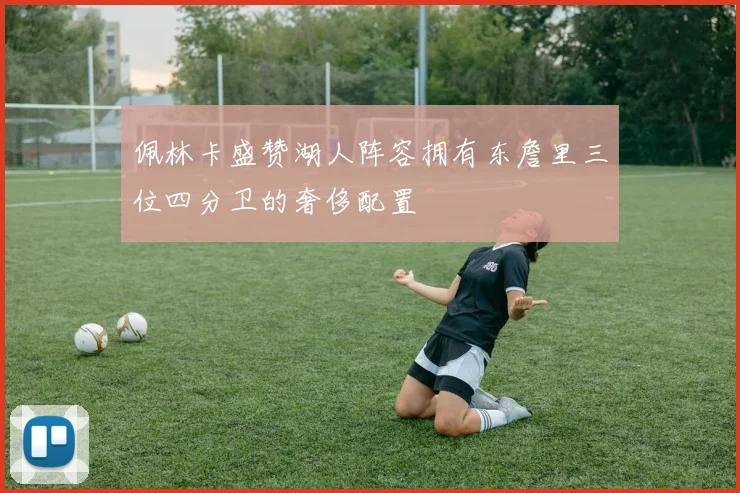 佩林卡盛赞湖人阵容拥有东詹里三位四分卫的奢侈配置