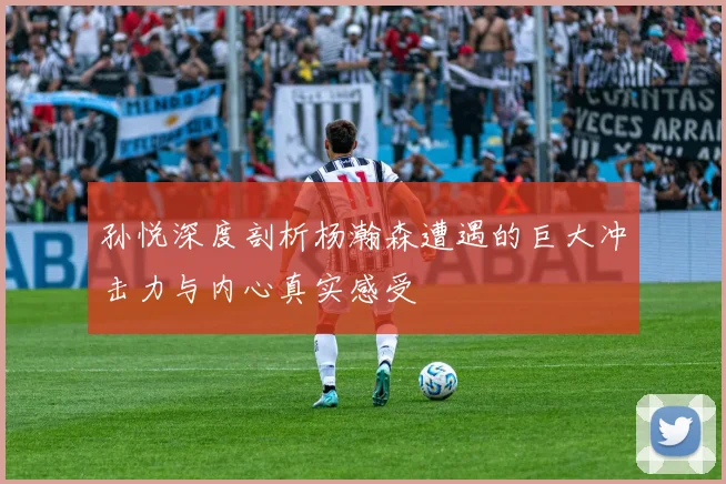 孙悦深度剖析杨瀚森遭遇的巨大冲击力与内心真实感受