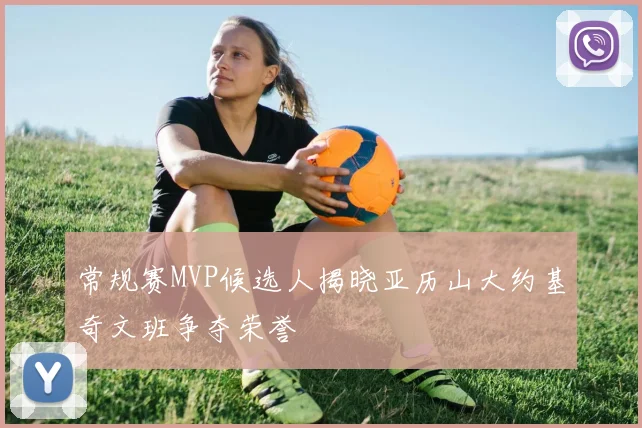 常规赛MVP候选人揭晓亚历山大约基奇文班争夺荣誉