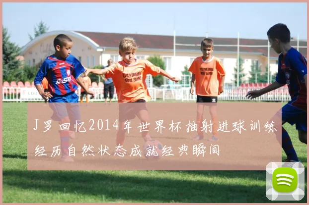 J罗回忆2014年世界杯抽射进球训练经历自然状态成就经典瞬间