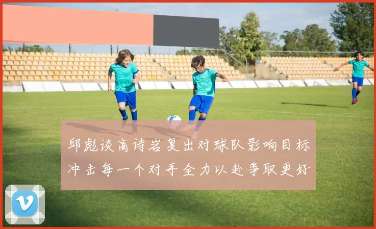 邱彪谈高诗岩复出对球队影响目标冲击每一个对手全力以赴争取更好成绩