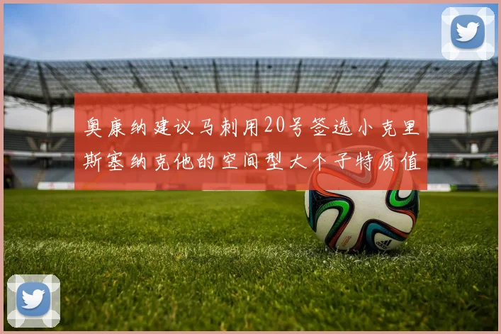 奥康纳建议马刺用20号签选小克里斯塞纳克他的空间型大个子特质值得关注