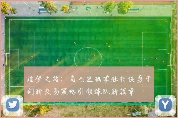 追梦之路：乌杰里执掌独行侠勇于创新交易策略引领球队新篇章