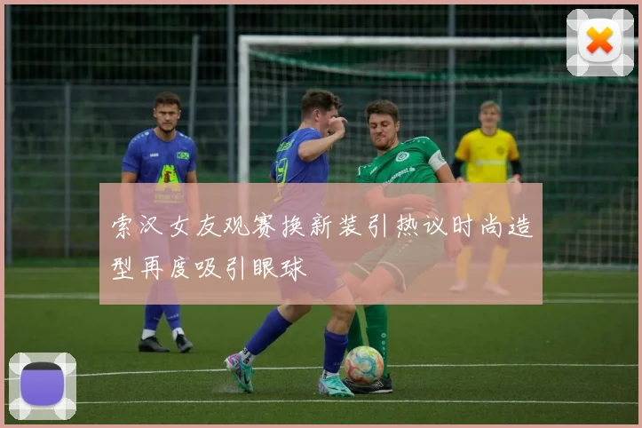 索汉女友观赛换新装引热议时尚造型再度吸引眼球