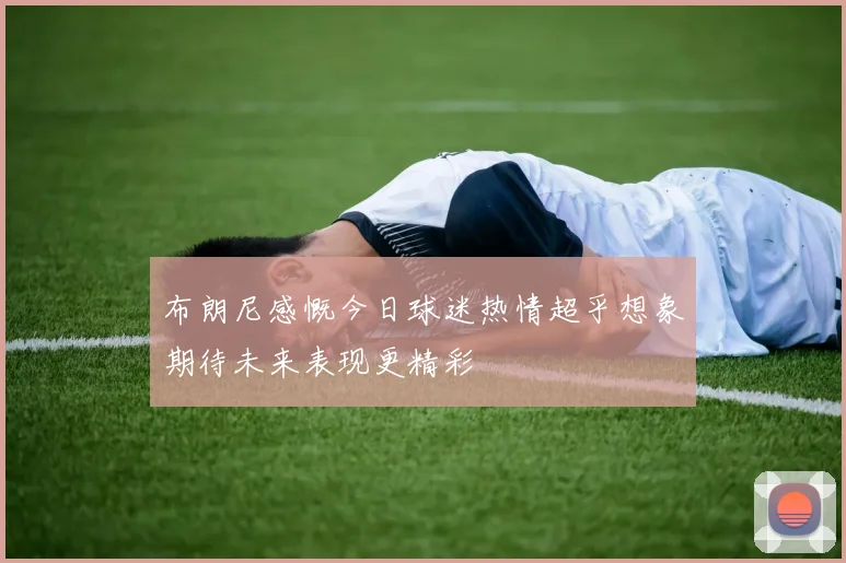 布朗尼感慨今日球迷热情超乎想象期待未来表现更精彩