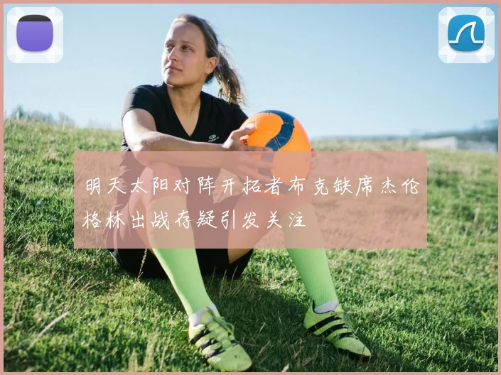 明天太阳对阵开拓者布克缺席杰伦格林出战存疑引发关注
