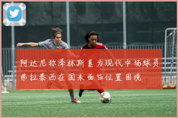阿达尼称泽林斯基为现代中场球员弗拉泰西在国米面临位置困境