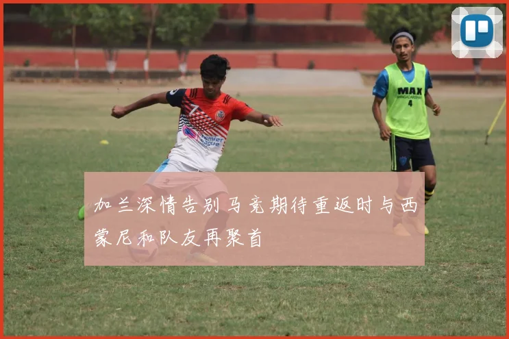 加兰深情告别马竞期待重返时与西蒙尼和队友再聚首
