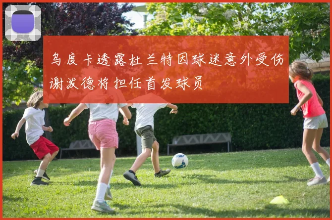 乌度卡透露杜兰特因球迷意外受伤谢泼德将担任首发球员