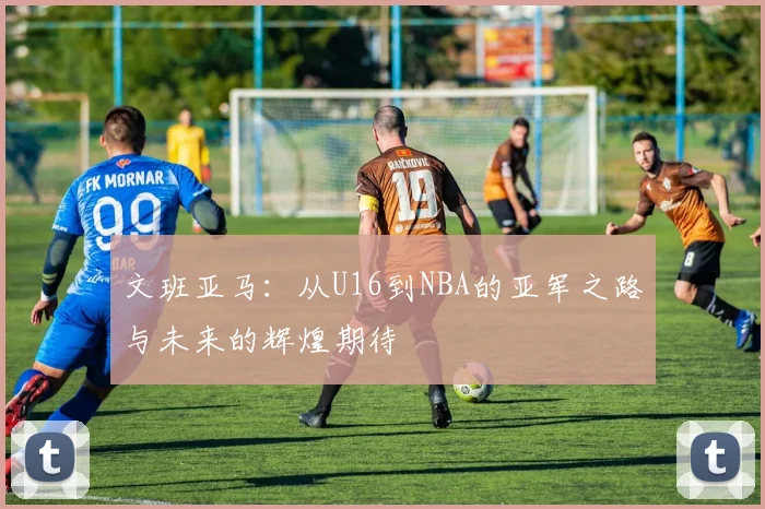 文班亚马：从U16到NBA的亚军之路与未来的辉煌期待