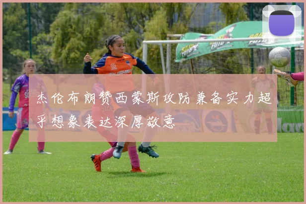 杰伦布朗赞西蒙斯攻防兼备实力超乎想象表达深厚敬意